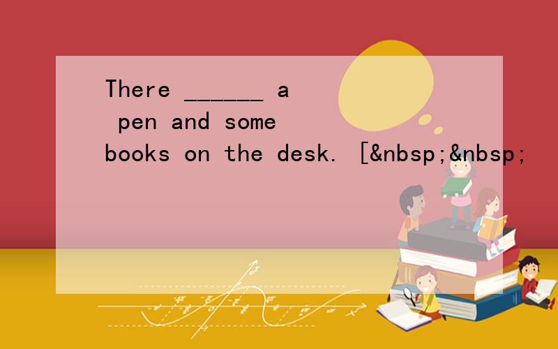 There ______ a pen and some books on the desk. [  