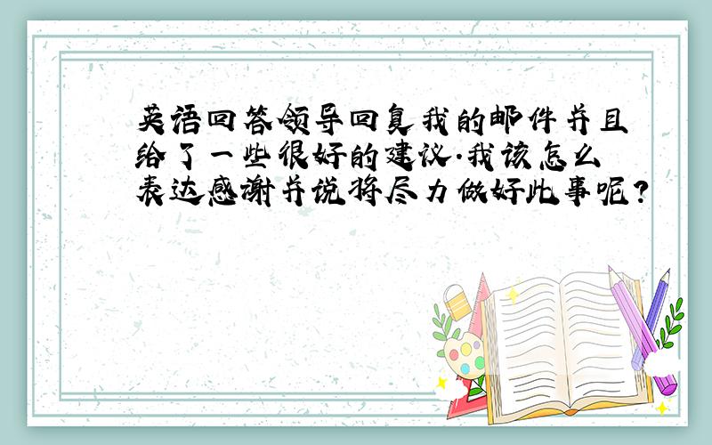 英语回答领导回复我的邮件并且给了一些很好的建议.我该怎么表达感谢并说将尽力做好此事呢?