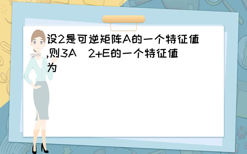 设2是可逆矩阵A的一个特征值,则3A^2+E的一个特征值为