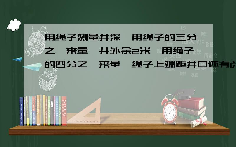 用绳子测量井深,用绳子的三分之一来量,井外余2米,用绳子的四分之一来量,绳子上端距井口还有l米.绳孑多少米?