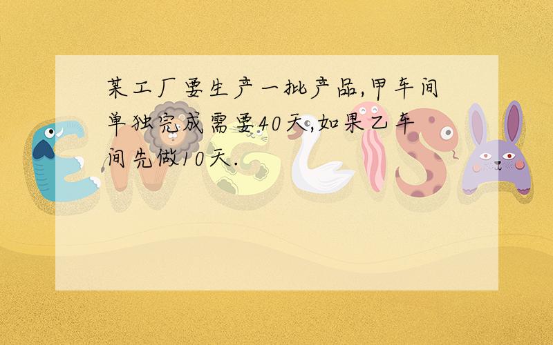 某工厂要生产一批产品,甲车间单独完成需要40天,如果乙车间先做10天.