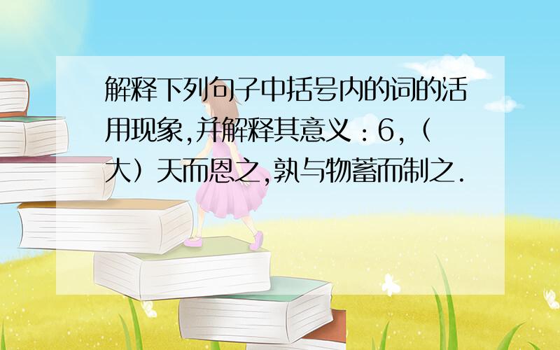 解释下列句子中括号内的词的活用现象,并解释其意义：6,（大）天而恩之,孰与物蓄而制之.