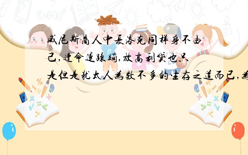 威尼斯商人中夏洛克同样身不由己,遭命运蹂躏,放高利贷也只是但是犹太人为数不多的生存之道而已,为什么他只有遭世人摒弃的分,