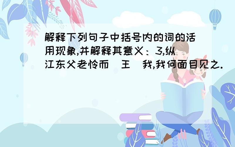 解释下列句子中括号内的词的活用现象,并解释其意义：3,纵江东父老怜而（王）我,我何面目见之.