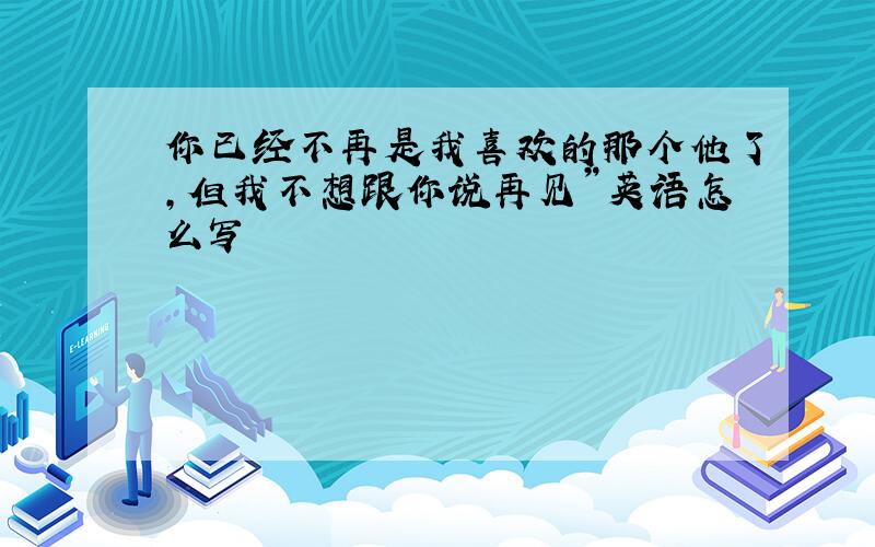 你已经不再是我喜欢的那个他了,但我不想跟你说再见”英语怎么写