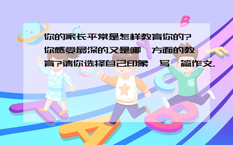 你的家长平常是怎样教育你的?你感受最深的又是哪一方面的教育?请你选择自己印象,写一篇作文.