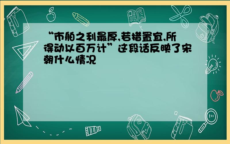 “市舶之利最厚,若措置宜,所得动以百万计”这段话反映了宋朝什么情况