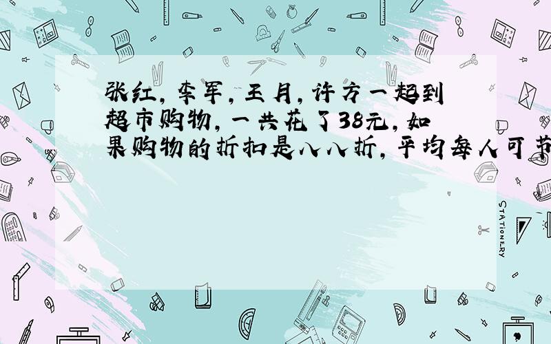 张红,李军,王月,许方一起到超市购物,一共花了38元,如果购物的折扣是八八折,平均每人可节省多少钱?