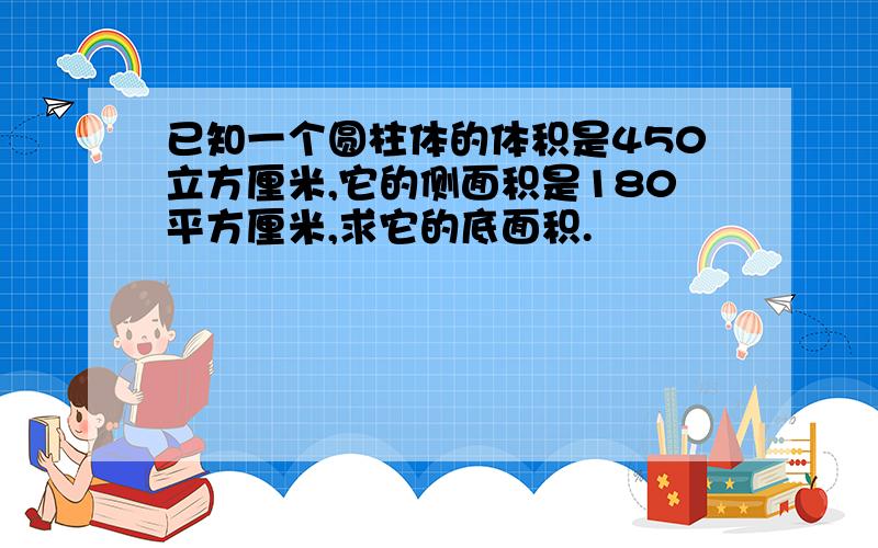 已知一个圆柱体的体积是450立方厘米,它的侧面积是180平方厘米,求它的底面积.