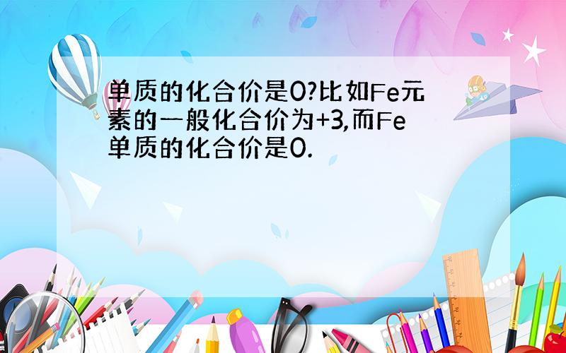 单质的化合价是0?比如Fe元素的一般化合价为+3,而Fe单质的化合价是0.