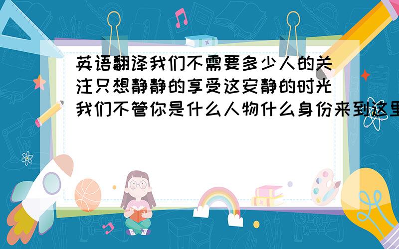 英语翻译我们不需要多少人的关注只想静静的享受这安静的时光我们不管你是什么人物什么身份来到这里只有和平只有静谧翻译尽量可以