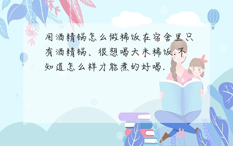 用酒精锅怎么做稀饭在宿舍里只有酒精锅、很想喝大米稀饭.不知道怎么样才能煮的好喝.