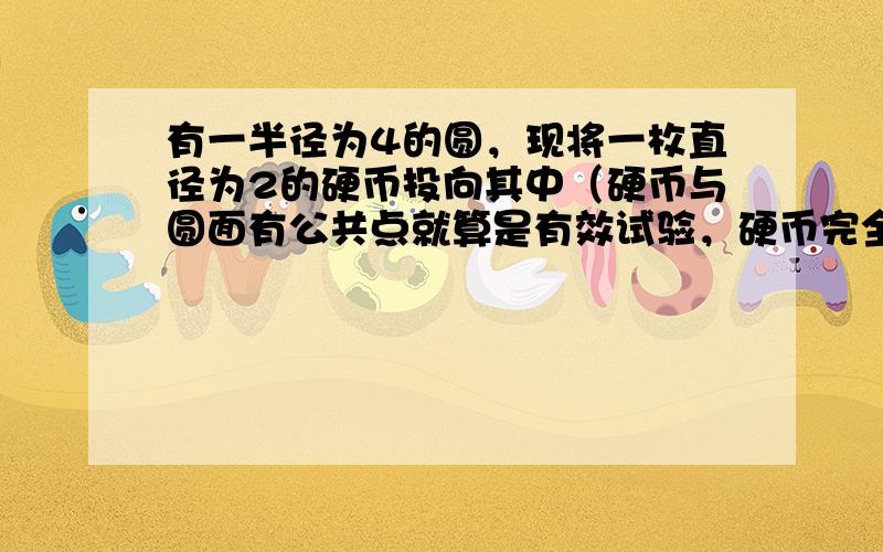 有一半径为4的圆，现将一枚直径为2的硬币投向其中（硬币与圆面有公共点就算是有效试验，硬币完全落在圆外的不计），则硬币完全