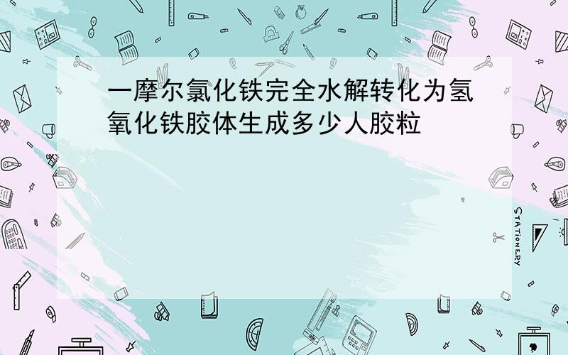 一摩尔氯化铁完全水解转化为氢氧化铁胶体生成多少人胶粒