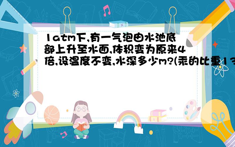 1atm下,有一气泡由水池底部上升至水面,体积变为原来4倍,设温度不变,水深多少m?(汞的比重13.6)