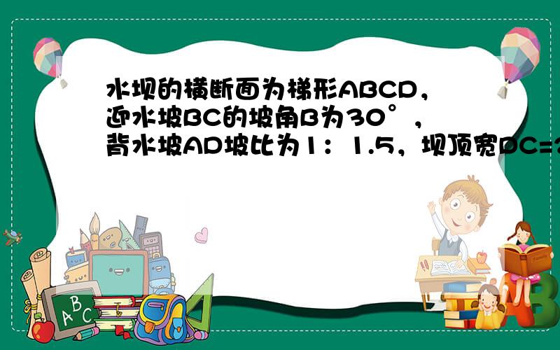 水坝的横断面为梯形ABCD，迎水坡BC的坡角B为30°，背水坡AD坡比为1：1.5，坝顶宽DC=2米，坝高4米，求：