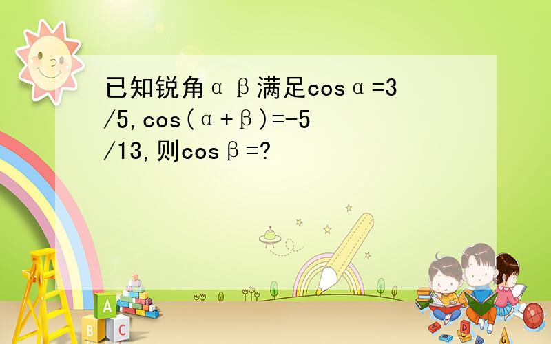 已知锐角αβ满足cosα=3/5,cos(α+β)=-5/13,则cosβ=?