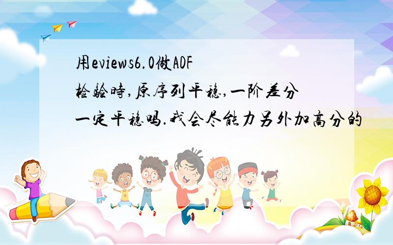 用eviews6.0做ADF检验时,原序列平稳,一阶差分一定平稳吗.我会尽能力另外加高分的