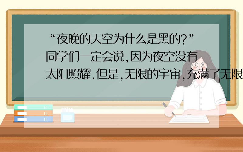 “夜晚的天空为什么是黑的?”同学们一定会说,因为夜空没有太阳照耀.但是,无限的宇宙,充满了无限个恒星构成的星系,虽说夜晚