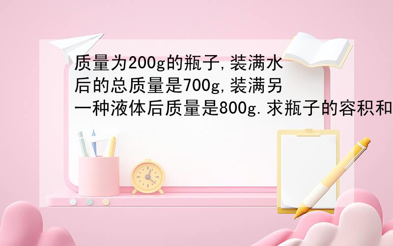 质量为200g的瓶子,装满水后的总质量是700g,装满另一种液体后质量是800g.求瓶子的容积和液体的密度.