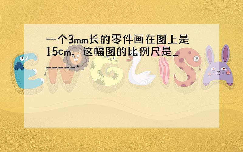 一个3mm长的零件画在图上是15cm，这幅图的比例尺是______．