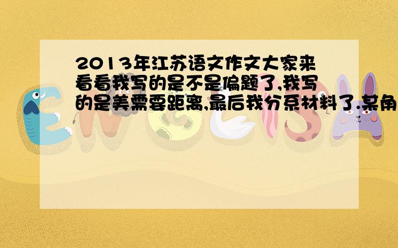 2013年江苏语文作文大家来看看我写的是不是偏题了,我写的是美需要距离,最后我分系材料了.某角度来写的