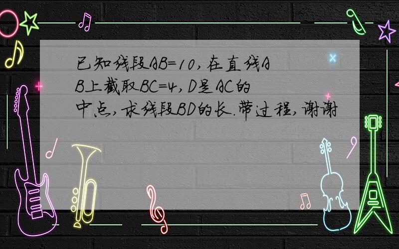 已知线段AB=10,在直线AB上截取BC=4,D是AC的中点,求线段BD的长.带过程,谢谢