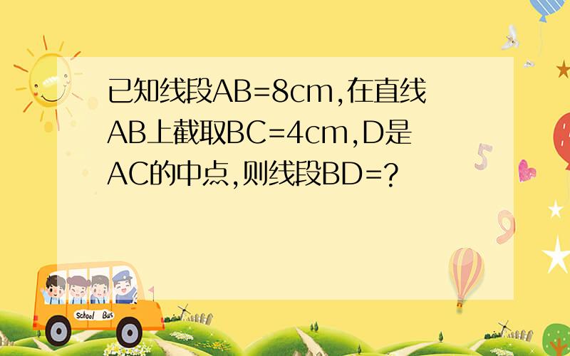 已知线段AB=8cm,在直线AB上截取BC=4cm,D是AC的中点,则线段BD=?