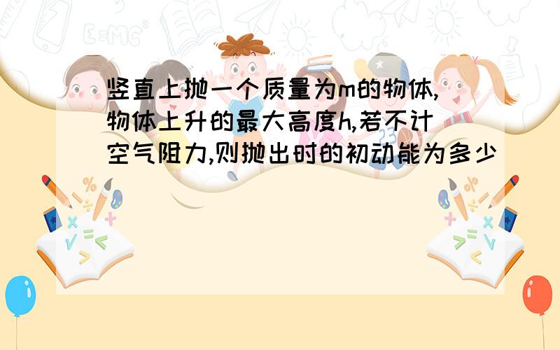 竖直上抛一个质量为m的物体,物体上升的最大高度h,若不计空气阻力,则抛出时的初动能为多少