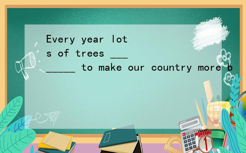 Every year lots of trees ________ to make our country more b