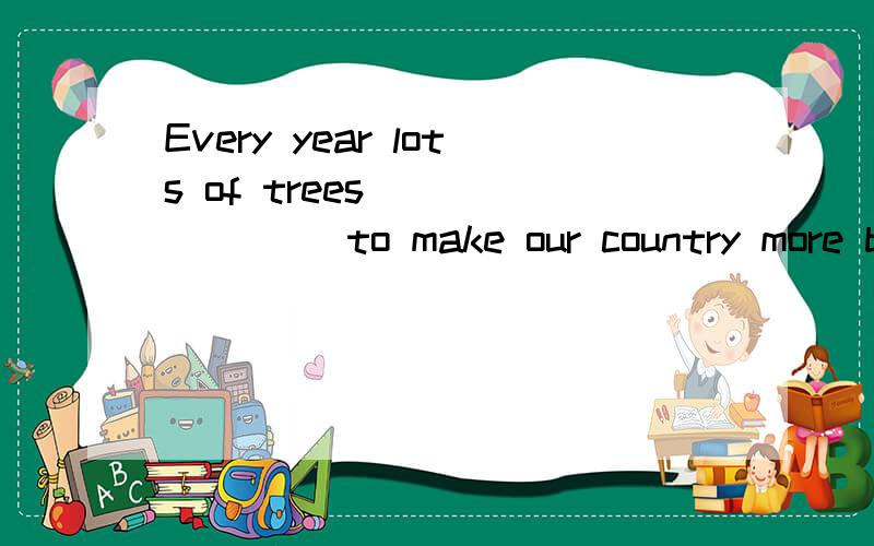 Every year lots of trees _______ to make our country more be