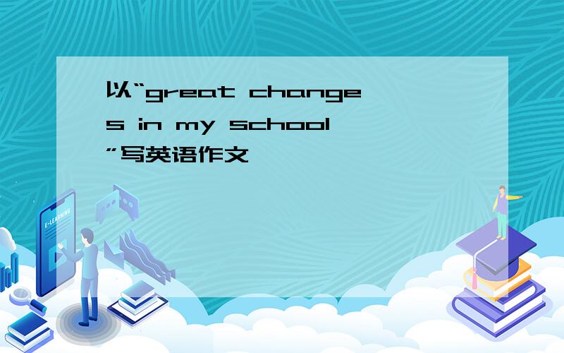 以“great changes in my school”写英语作文