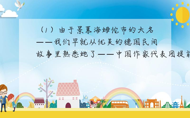 （1）由于景慕海姆佗市的大名——我们早就从优美的德国民间故事里熟悉她了——中国作家代表团提前半小时到达贵市.