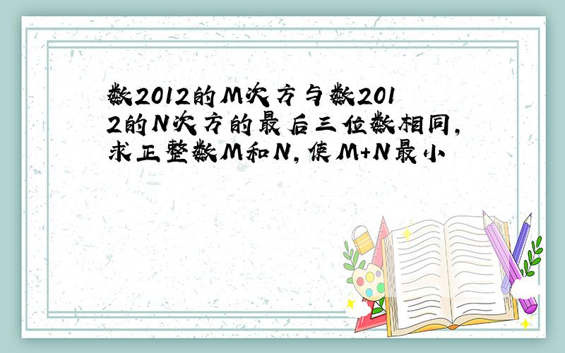 数2012的M次方与数2012的N次方的最后三位数相同,求正整数M和N,使M+N最小