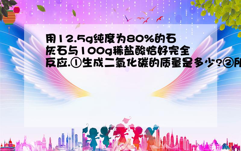 用12.5g纯度为80%的石灰石与100g稀盐酸恰好完全反应.①生成二氧化碳的质量是多少?②所用盐酸溶质的质量分