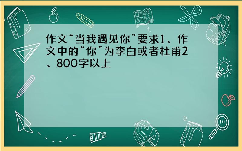 作文“当我遇见你”要求1、作文中的“你”为李白或者杜甫2、800字以上