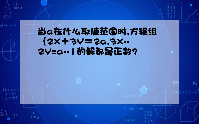 当a在什么取值范围时,方程组｛2X＋3Y＝2a,3X--2Y=a--1的解都是正数?