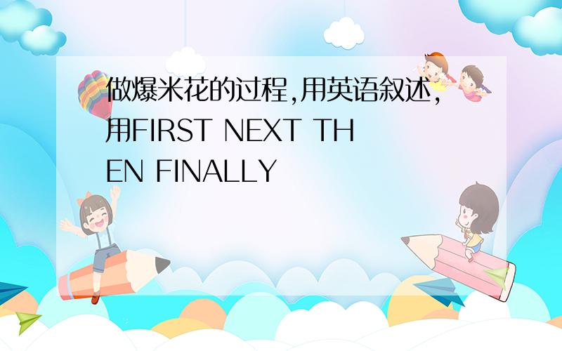 做爆米花的过程,用英语叙述,用FIRST NEXT THEN FINALLY