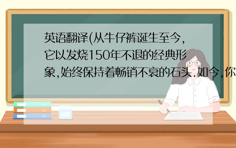 英语翻译(从牛仔裤诞生至今,它以发烧150年不退的经典形象,始终保持着畅销不衰的石头.如今,你牛仔裤已经成风行世界的时装