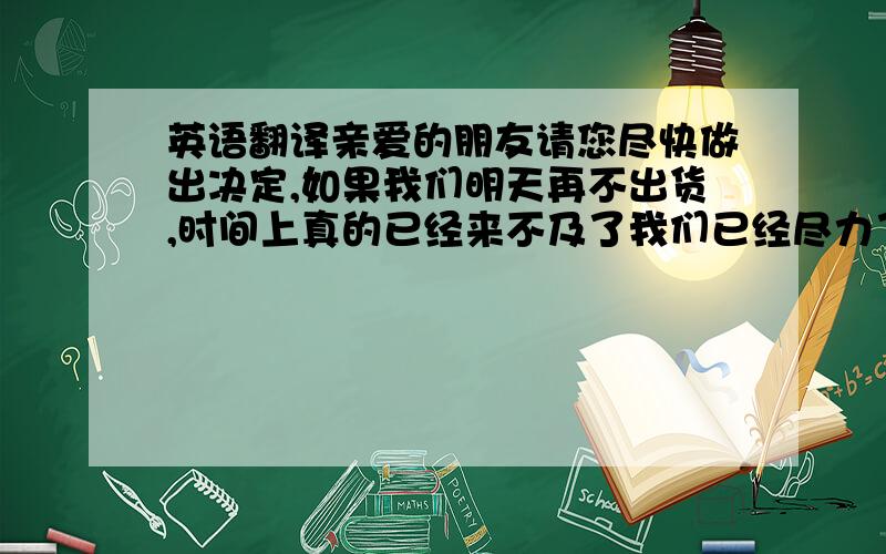 英语翻译亲爱的朋友请您尽快做出决定,如果我们明天再不出货,时间上真的已经来不及了我们已经尽力了 希望你能理解