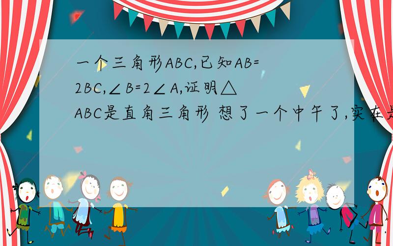 一个三角形ABC,已知AB=2BC,∠B=2∠A,证明△ABC是直角三角形 想了一个中午了,实在是没办法啦,