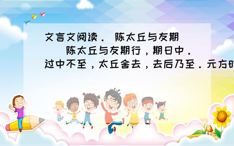 文言文阅读。 陈太丘与友期 　　陈太丘与友期行，期日中。过中不至，太丘舍去，去后乃至。元方时年七岁，门外戏。客问元方：“