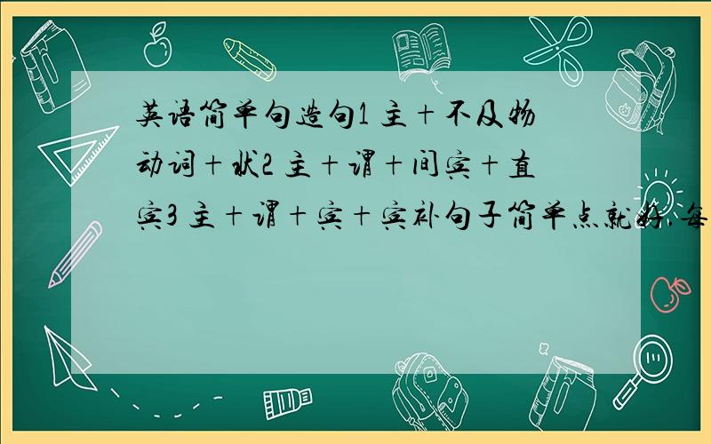 英语简单句造句1 主+不及物动词+状2 主+谓+间宾+直宾3 主+谓+宾+宾补句子简单点就好.每个要三个句子好的话我再加