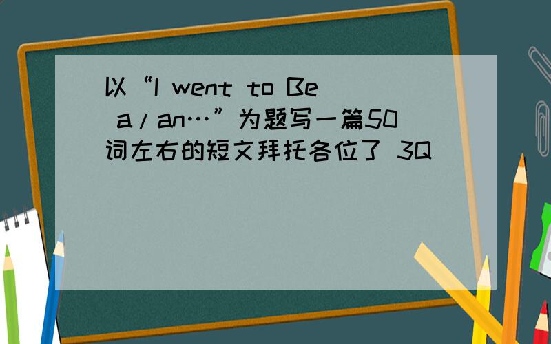 以“I went to Be a/an…”为题写一篇50词左右的短文拜托各位了 3Q