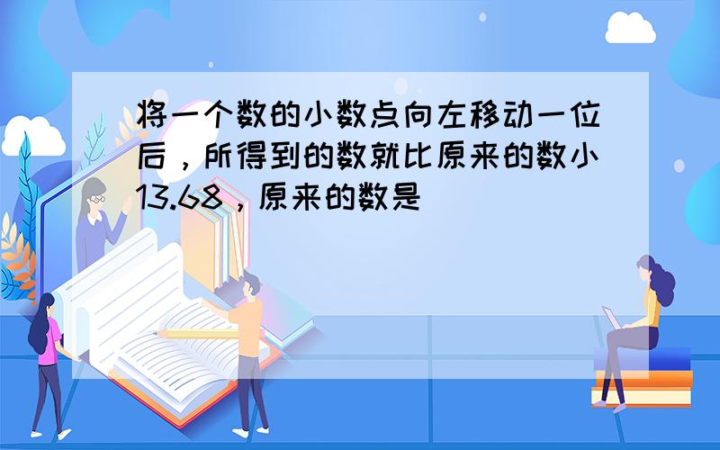 将一个数的小数点向左移动一位后，所得到的数就比原来的数小13.68，原来的数是______．