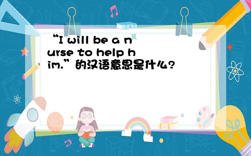 “I will be a nurse to help him.”的汉语意思是什么?