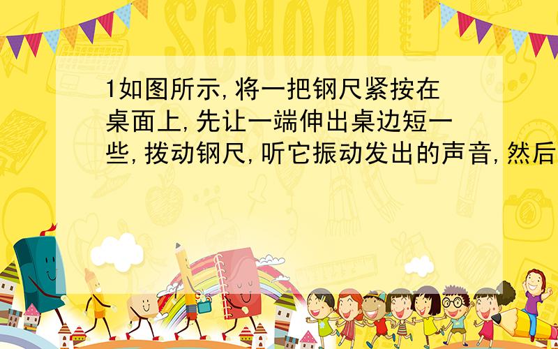 1如图所示,将一把钢尺紧按在桌面上,先让一端伸出桌边短一些,拨动钢尺,听它振动发出的声音,然后一端伸出桌边长一些,再拨动