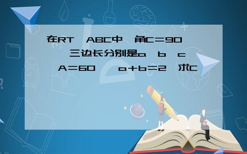 在RT△ABC中,角C＝90°,三边长分别是a,b,c,∠A＝60°,a＋b＝2,求C