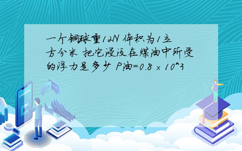 一个铜球重12N 体积为1立方分米 把它浸没在煤油中所受的浮力是多少 P油=0.8×10^3