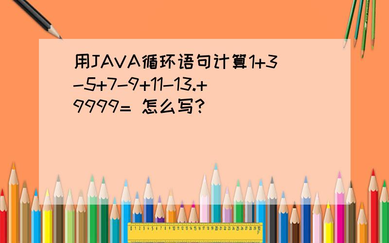 用JAVA循环语句计算1+3-5+7-9+11-13.+9999= 怎么写?